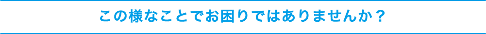 この様なことでお困りではありませんか?